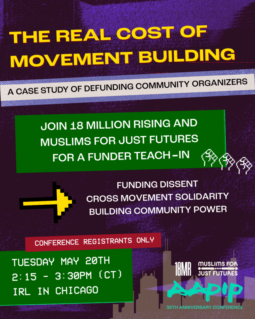 A mostly purple and green colored poster flyer for 18MR's funder teach-in event. The header text reads "The Real Cost of Movement Building: A Case Study of Defunding Community Organizers." The supporting text reads "Join 18 Million Rising and Muslims for Just Futures for a funder teach-in on funding dissent, cross movement solidarity, and building movement power." The session takes place on Tuesday May 20th at 2:15-3:30PM Central Time in Chicago at the AAPIP 35th Anniversary Conference. Conference registrants only may attend. There are the organization logos of 18 Million Rising, Muslims for Just Futures, and AAPIP featured on the graphic.