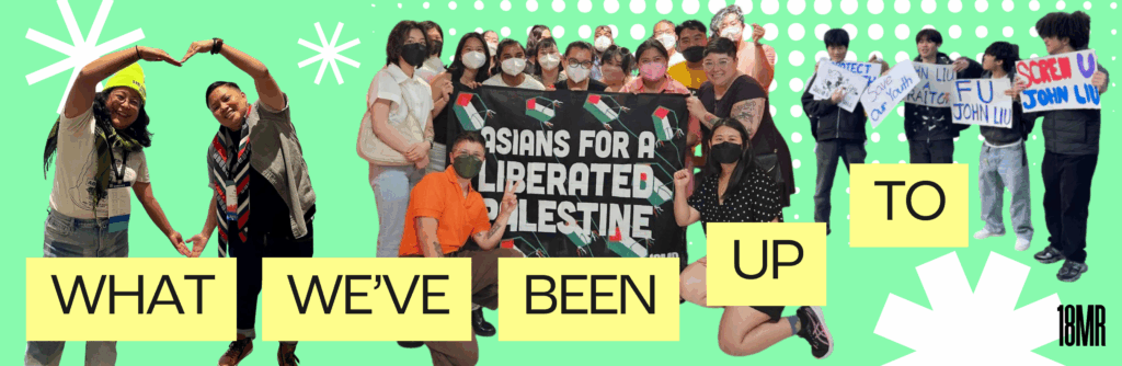 Images of: 18MR staff members making a heart shape with hands, 18MR staff and members holding a banner reading "Asians for Palestine", and 18MR members holding signs opposing John Liu. Image reads "what we've been up to", with a light seafoam-colored background and white starburst shapes.