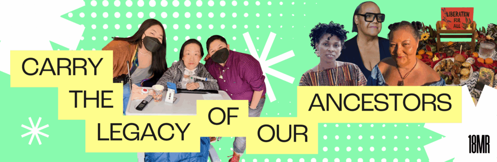 Image of 18MR staff members with Alice Wong, plus images of Assata Shakur, Miss Major, Patti Berne, and an altar. Image reads "carry the legacy of our ancestors", with a light seafoam background and white starburst shapes.