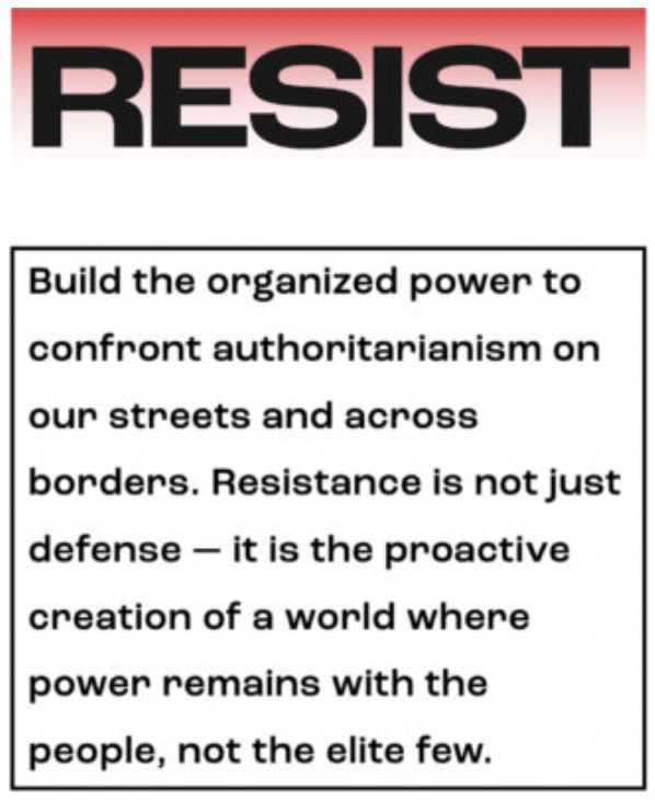 RESIST: Build the organized power to confront authoritarianism on our streets and across borders. Resistance is not just defense — it is the proactive creation of a world where power remains with the people, not the elite few.