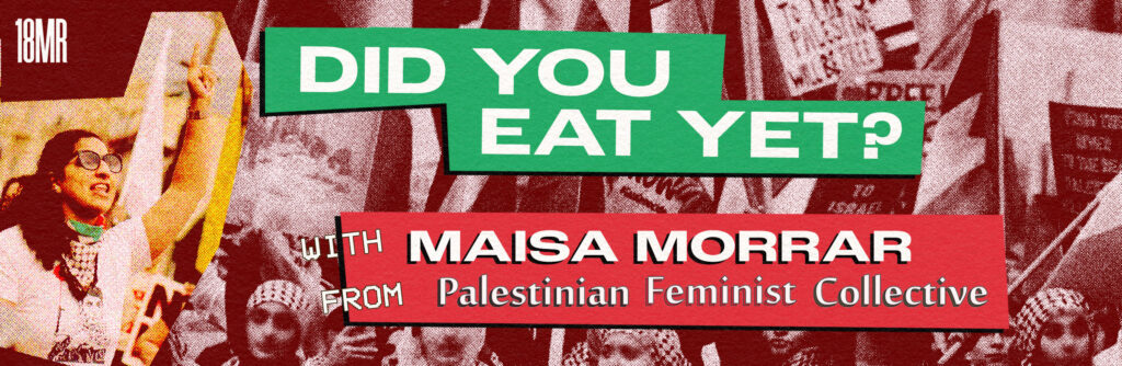 ID: Pink monochrome header with images of Palestinian protesters. Maisa, founding member of the Palestinian Feminist Collective, is pictured in more color on the left side. She's wearing glasses and her hand is up, one finger pointed up. Text reads: Did you eat yet? With Maisa Morrar from Palestinian Feminist Collective.