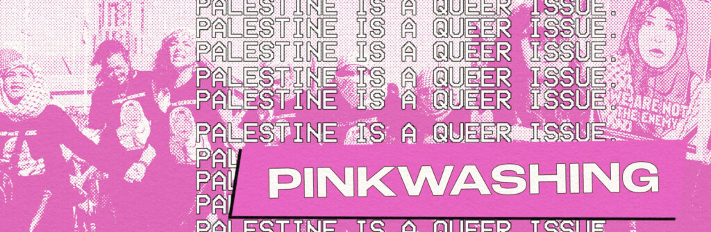 ID: Pink monochrome header with images of pro-Palestinian protesters at a rally. They're wearing matching t-shirts, an image of a women wearing a hijab and keffiyeh pattern. The original photo is by Jen Rocha. On the right is a poster of the same t-shirt image, with text that says: We are not the enemy. Background text in a repeating pattern reads "Palestine is a queer issue." Header text reads "Pinkwashing."