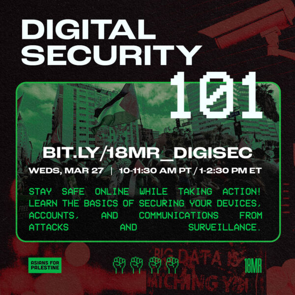 Dark red background of security camera and a sign that says "Big data is watching you". On the front, large white text reads: "Digital Security 101". In the center, green monochrome image of a Free Palestine rally with the Palestinian flag. On top of that is white text that reads: "BIT.LY/18MR_DIGISEC", "WEDS, MAR 27 | 10-11:30AM PT / 1-2:30PM ET". Under that in green text: "STAY SAFE ONLINE WHILE TAKING ACTION! LEARN THE BASICS OF SECURING YOUR DEVICES, ACCOUNTS, AND COMMUNICATIONS FROM ATTACKS AND SURVEILLANCE." Under the green image is a green logo that says "Asians for Palestine", four green pixelated raised fists, and 18MR green logo.