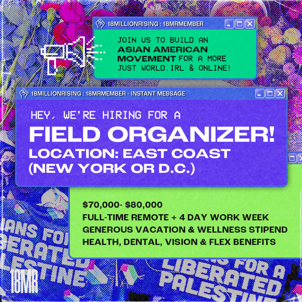 Photo collage of red flowers, fruit, and the Asians for a Liberated Palestine banner. There is a grainy overlay. There are multiple Microsoft Windows style pop-up windows. The main one, in the middle, says: Hey, we’re hiring for a Field Organizer! Location: East Coast (New York or D.C.). The next pop-up says: $70,000 to $80,000. Full-time remote + 4 day work week, generous vacation and wellness stipend. Health, dental, vision, and flex benefits. The top pop-up says: Join us to build an Asian American movement for a more just world. IRL and online! There is an 8-bit icon of a megaphone.