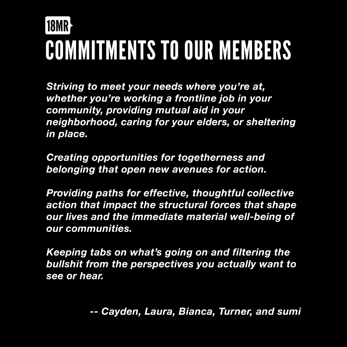 Our Commitments to Our Members - Striving to meet your needs where you’re at, whether you’re working a frontline job in your community, providing mutual aid in your neighborhood, caring for your elders, or sheltering in place.- Creating opportunities for togetherness and belonging that open new avenues for action. -Providing paths for effective, thoughtful collective action that impact the structural forces that shape our lives and the immediate material well-being of our communities. - Keeping tabs on what’s going on and filtering the bullshit from the perspectives you actually want to see or hear.